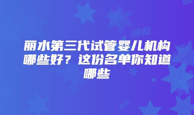 丽水第三代试管婴儿机构哪些好？这份名单你知道哪些