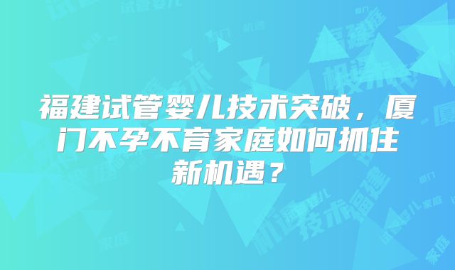 福建试管婴儿技术突破，厦门不孕不育家庭如何抓住新机遇？