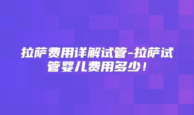 拉萨费用详解试管-拉萨试管婴儿费用多少！