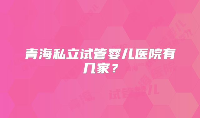 青海私立试管婴儿医院有几家？