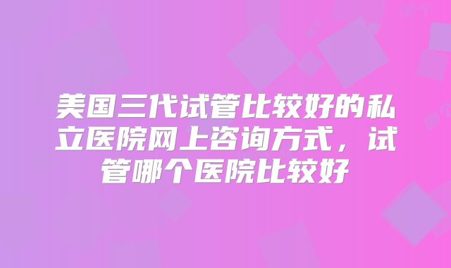 美国三代试管比较好的私立医院网上咨询方式，试管哪个医院比较好