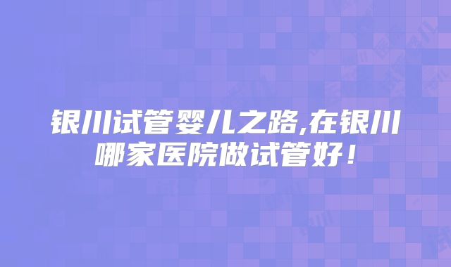 银川试管婴儿之路,在银川哪家医院做试管好！