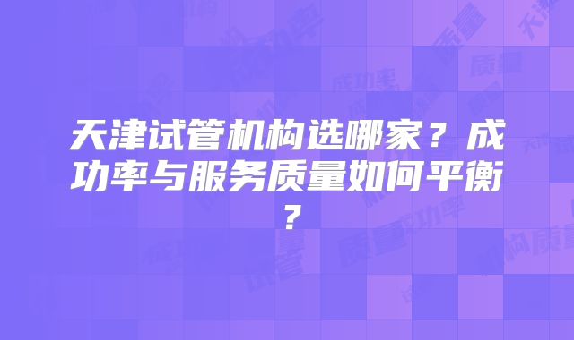 天津试管机构选哪家？成功率与服务质量如何平衡？