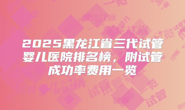 2025黑龙江省三代试管婴儿医院排名榜，附试管成功率费用一览
