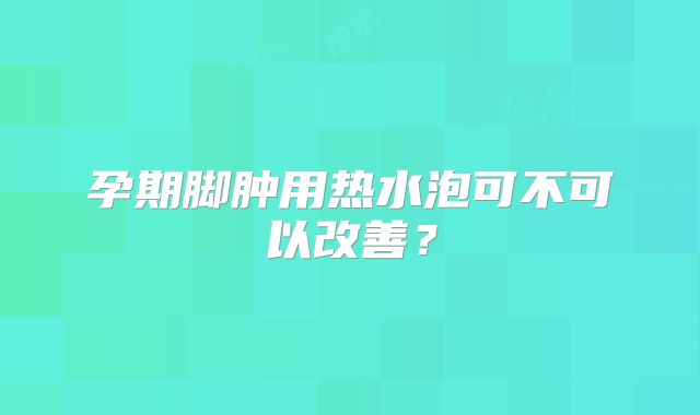 孕期脚肿用热水泡可不可以改善?