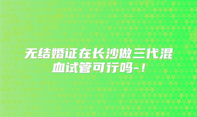 无结婚证在长沙做三代混血试管可行吗-！