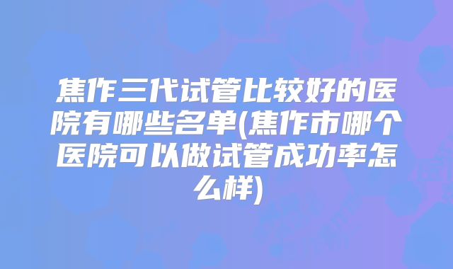 焦作三代试管比较好的医院有哪些名单(焦作市哪个医院可以做试管成功率怎么样)