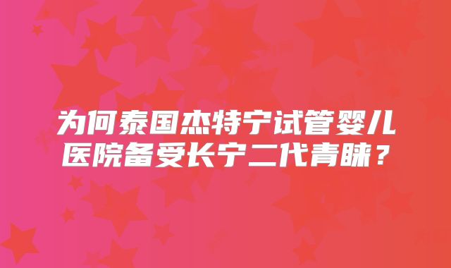 为何泰国杰特宁试管婴儿医院备受长宁二代青睐？