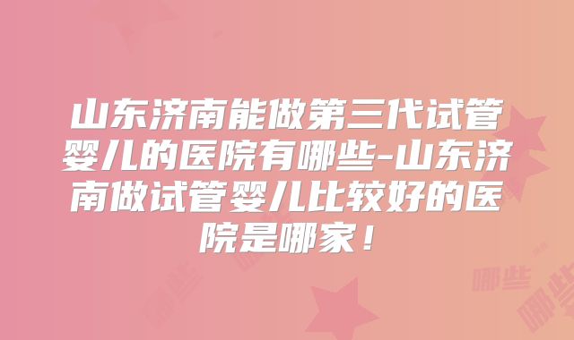 山东济南能做第三代试管婴儿的医院有哪些-山东济南做试管婴儿比较好的医院是哪家!