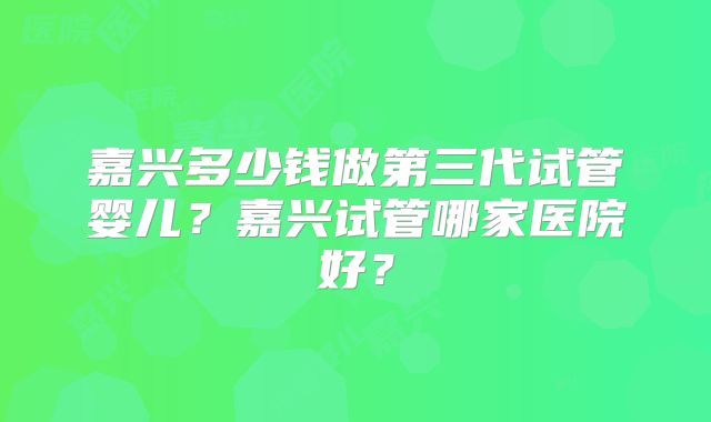 嘉兴多少钱做第三代试管婴儿？嘉兴试管哪家医院好？