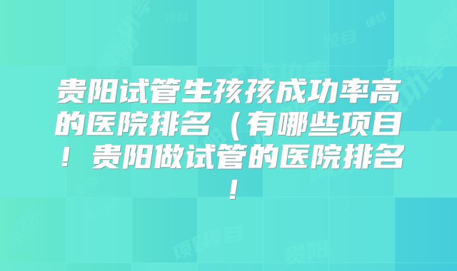 贵阳试管生孩孩成功率高的医院排名(有哪些项目!贵阳做试管的医院排名!