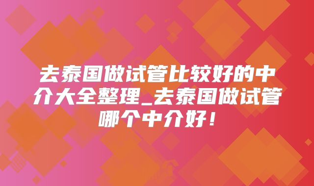 去泰国做试管比较好的中介大全整理_去泰国做试管哪个中介好！