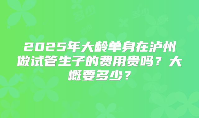 2025年大龄单身在泸州做试管生子的费用贵吗？大概要多少？