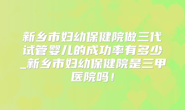 新乡市妇幼保健院做三代试管婴儿的成功率有多少_新乡市妇幼保健院是三甲医院吗！