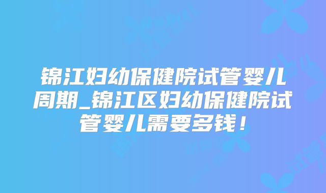锦江妇幼保健院试管婴儿周期_锦江区妇幼保健院试管婴儿需要多钱！