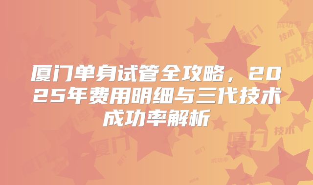 厦门单身试管全攻略，2025年费用明细与三代技术成功率解析