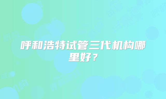 呼和浩特试管三代机构哪里好？
