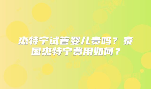 杰特宁试管婴儿贵吗？泰国杰特宁费用如何？
