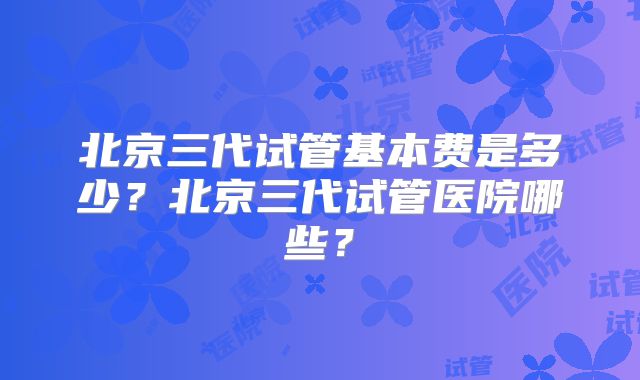 北京三代试管基本费是多少？北京三代试管医院哪些？