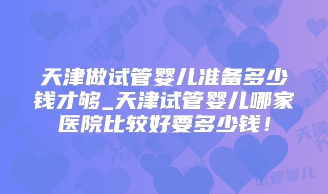 天津做试管婴儿准备多少钱才够_天津试管婴儿哪家医院比较好要多少钱！