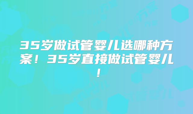 35岁做试管婴儿选哪种方案！35岁直接做试管婴儿！