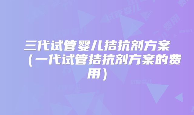 三代试管婴儿拮抗剂方案（一代试管拮抗剂方案的费用）