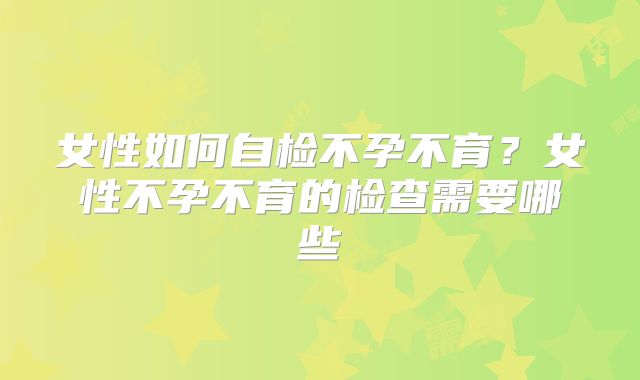 女性如何自检不孕不育？女性不孕不育的检查需要哪些