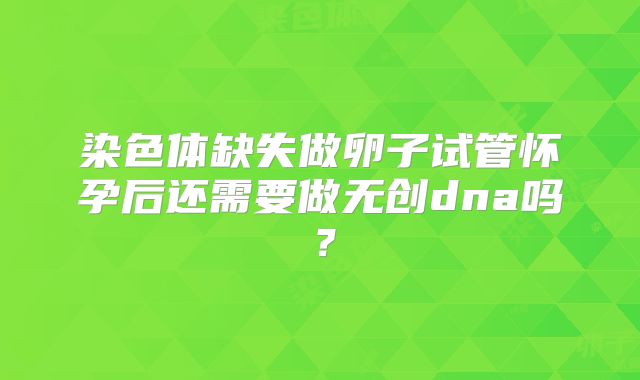 染色体缺失做卵子试管怀孕后还需要做无创dna吗？