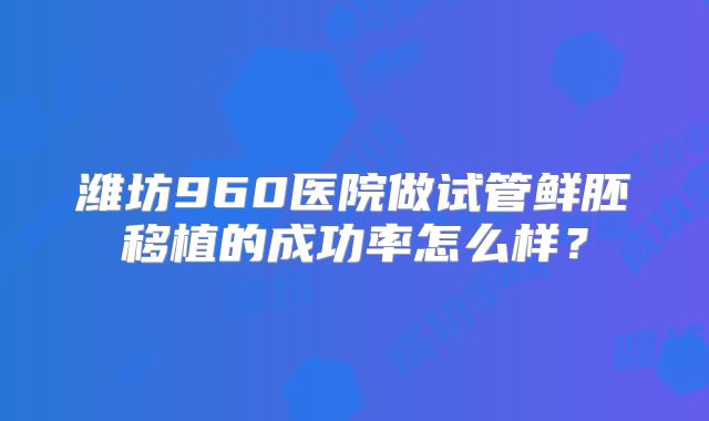 潍坊960医院做试管鲜胚移植的成功率怎么样？