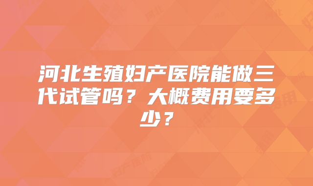 河北生殖妇产医院能做三代试管吗?大概费用要多少?