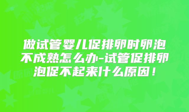 做试管婴儿促排卵时卵泡不成熟怎么办-试管促排卵泡促不起来什么原因！