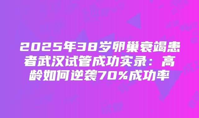 2025年38岁卵巢衰竭患者武汉试管成功实录：高龄如何逆袭70%成功率