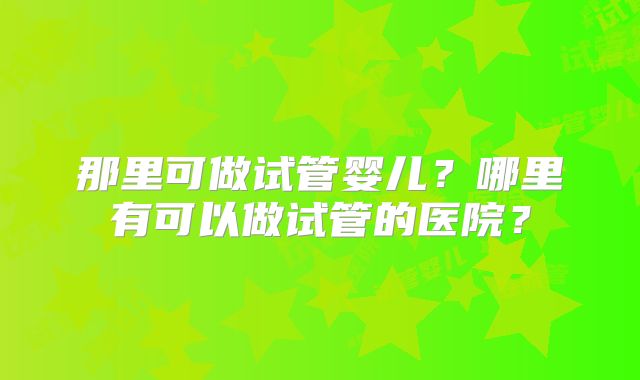 那里可做试管婴儿？哪里有可以做试管的医院？