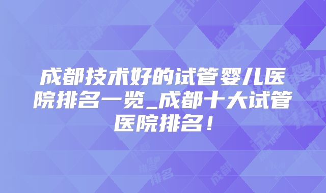 成都技术好的试管婴儿医院排名一览_成都十大试管医院排名！