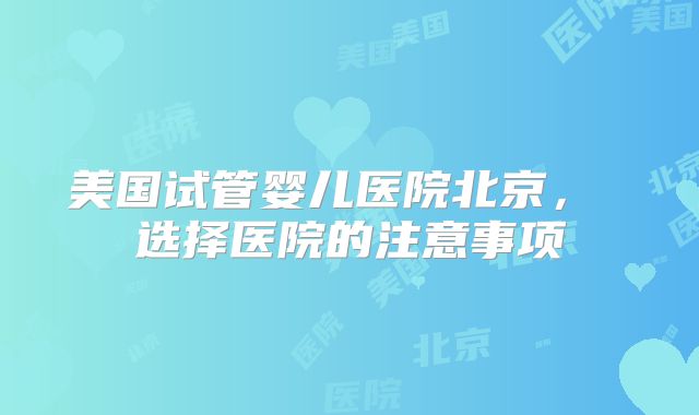 美国试管婴儿医院北京， 选择医院的注意事项