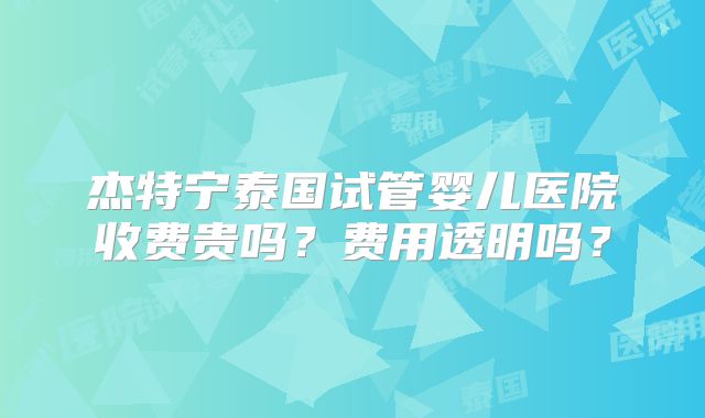 杰特宁泰国试管婴儿医院收费贵吗？费用透明吗？