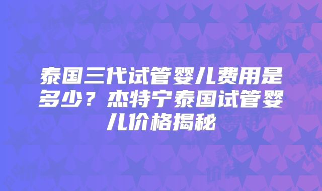 泰国三代试管婴儿费用是多少？杰特宁泰国试管婴儿价格揭秘