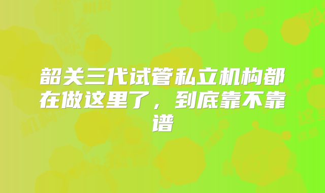 韶关三代试管私立机构都在做这里了，到底靠不靠谱