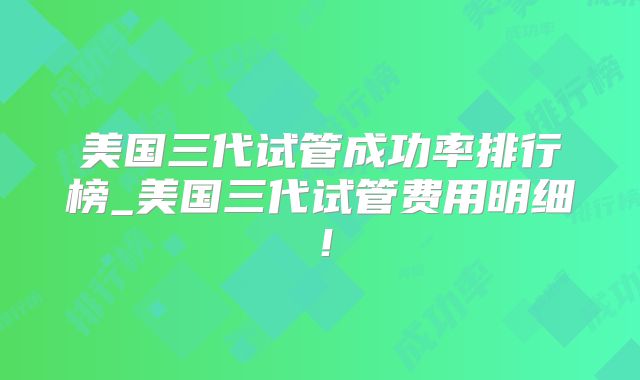 美国三代试管成功率排行榜_美国三代试管费用明细！