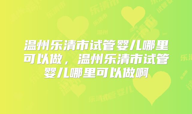 温州乐清市试管婴儿哪里可以做,温州乐清市试管婴儿哪里可以做啊