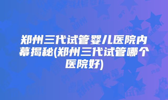 郑州三代试管婴儿医院内幕揭秘(郑州三代试管哪个医院好)