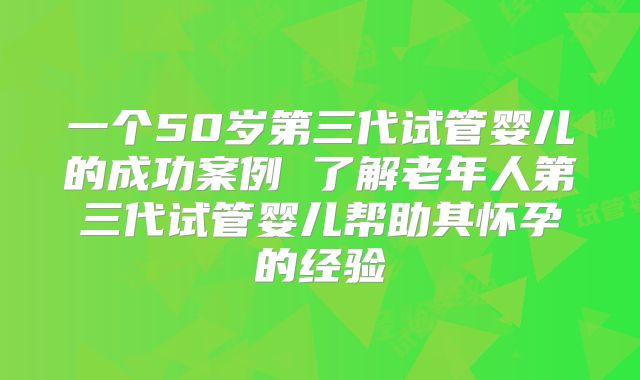 一个50岁第三代试管婴儿的成功案例 了解老年人第三代试管婴儿帮助其怀孕的经验
