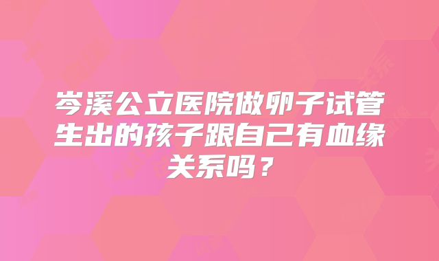 岑溪公立医院做卵子试管生出的孩子跟自己有血缘关系吗？