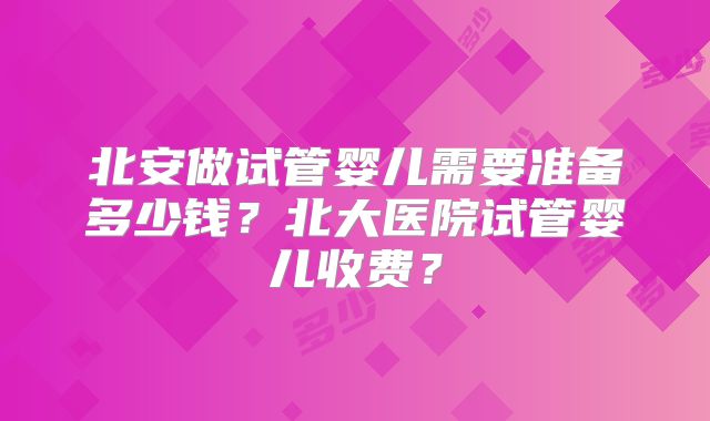 北安做试管婴儿需要准备多少钱?北大医院试管婴儿收费?