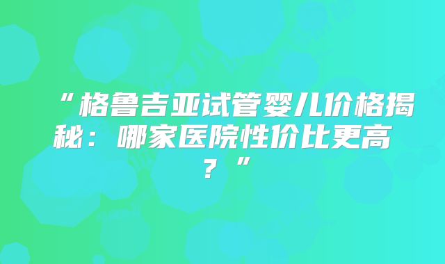 “格鲁吉亚试管婴儿价格揭秘：哪家医院性价比更高？”