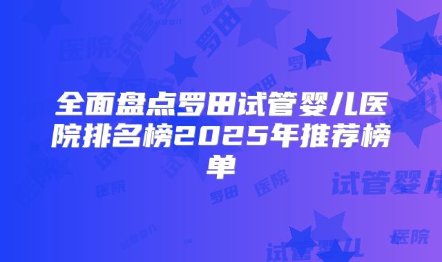 全面盘点罗田试管婴儿医院排名榜2025年推荐榜单