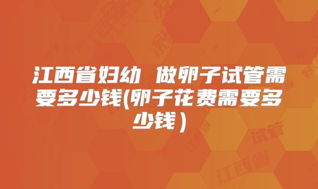 江西省妇幼 做卵子试管需要多少钱(卵子花费需要多少钱)