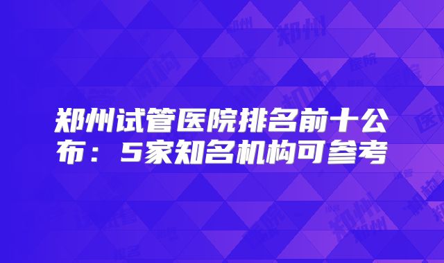郑州试管医院排名前十公布：5家知名机构可参考