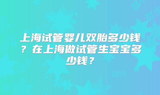 上海试管婴儿双胎多少钱？在上海做试管生宝宝多少钱？