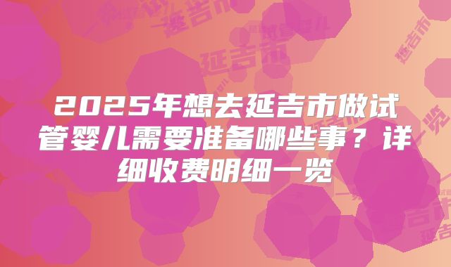 2025年想去延吉市做试管婴儿需要准备哪些事？详细收费明细一览